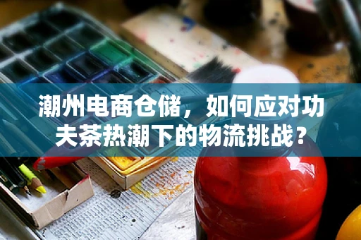 潮州电商仓储，如何应对功夫茶热潮下的物流挑战？