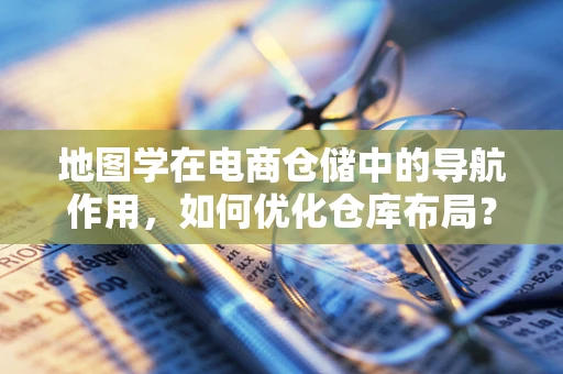 地图学在电商仓储中的导航作用，如何优化仓库布局？
