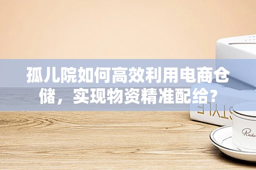 孤儿院如何高效利用电商仓储，实现物资精准配给？
