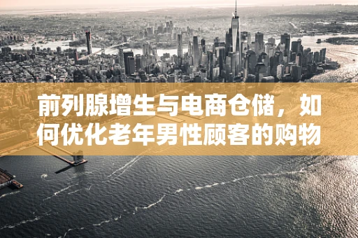 前列腺增生与电商仓储，如何优化老年男性顾客的购物体验？