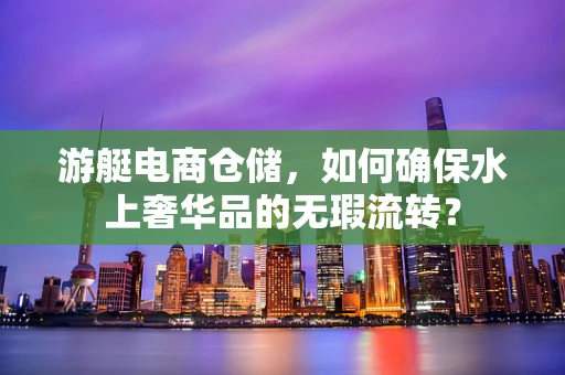 游艇电商仓储，如何确保水上奢华品的无瑕流转？
