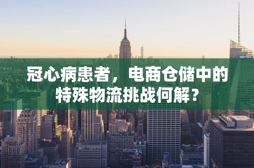 冠心病患者，电商仓储中的特殊物流挑战何解？
