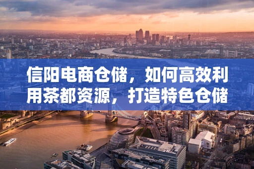信阳电商仓储，如何高效利用茶都资源，打造特色仓储模式？