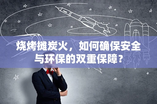 烧烤摊炭火，如何确保安全与环保的双重保障？