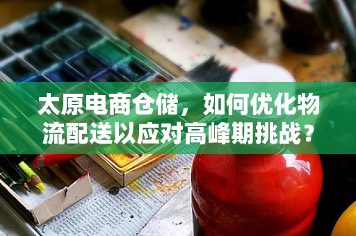 太原电商仓储，如何优化物流配送以应对高峰期挑战？