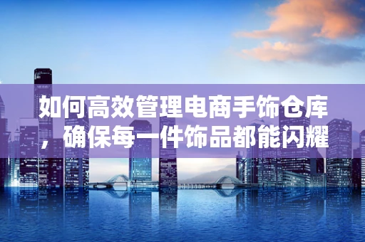 如何高效管理电商手饰仓库，确保每一件饰品都能闪耀其独特魅力？