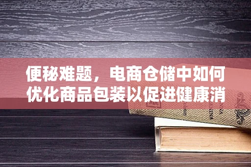 便秘难题，电商仓储中如何优化商品包装以促进健康消费？