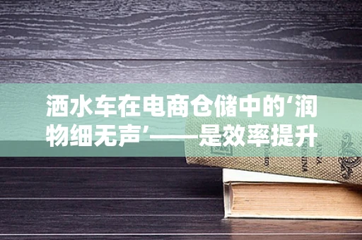 洒水车在电商仓储中的‘润物细无声’——是效率提升的利器还是潜在隐患的源头？