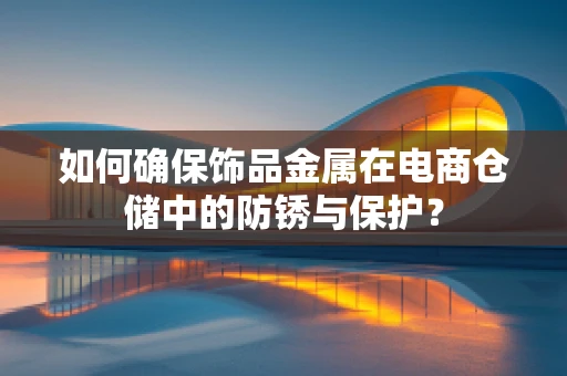 如何确保饰品金属在电商仓储中的防锈与保护？