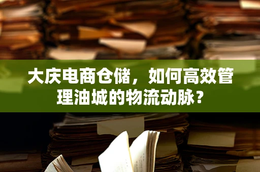 大庆电商仓储,如何高效管理油城的物流动脉? 大庆电商仓储,如何高效管理油城的物流动脉?