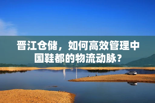 晋江仓储，如何高效管理中国鞋都的物流动脉？