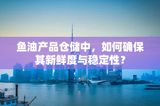 鱼油产品仓储中，如何确保其新鲜度与稳定性？