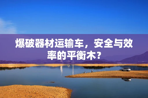 爆破器材运输车，安全与效率的平衡木？