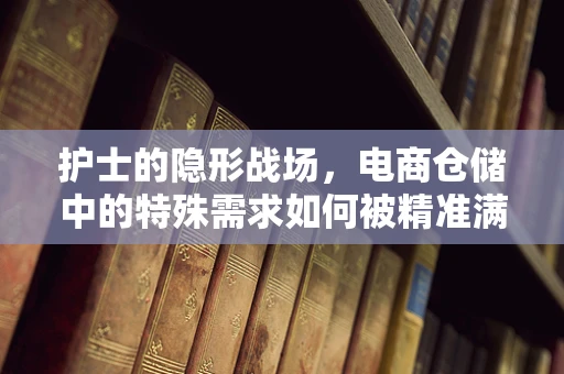护士的隐形战场，电商仓储中的特殊需求如何被精准满足？