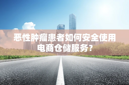 恶性肿瘤患者如何安全使用电商仓储服务？
