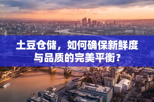 土豆仓储，如何确保新鲜度与品质的完美平衡？