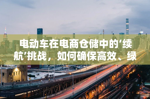 电动车在电商仓储中的‘续航’挑战，如何确保高效、绿色运行？