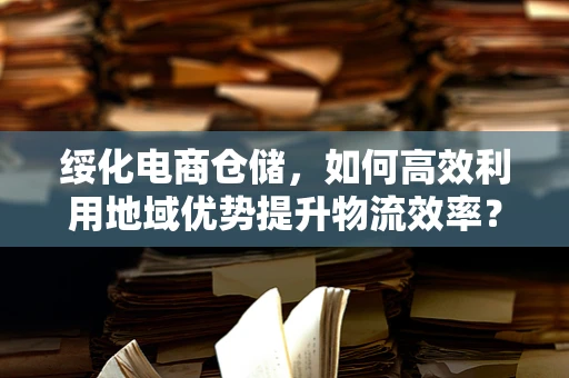 绥化电商仓储，如何高效利用地域优势提升物流效率？