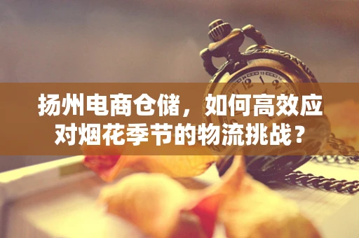 扬州电商仓储，如何高效应对烟花季节的物流挑战？