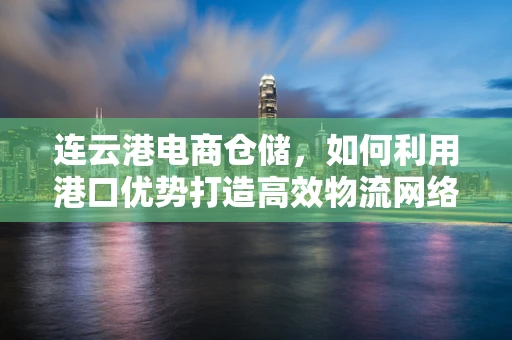 连云港电商仓储，如何利用港口优势打造高效物流网络？