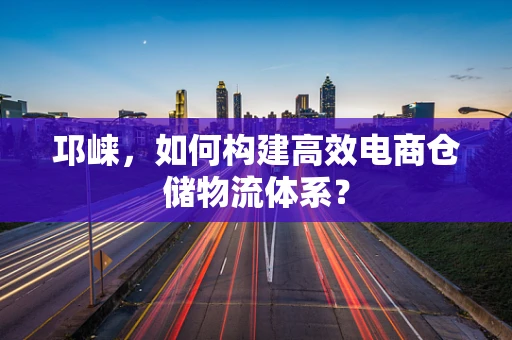 邛崃，如何构建高效电商仓储物流体系？
