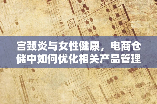 宫颈炎与女性健康，电商仓储中如何优化相关产品管理？