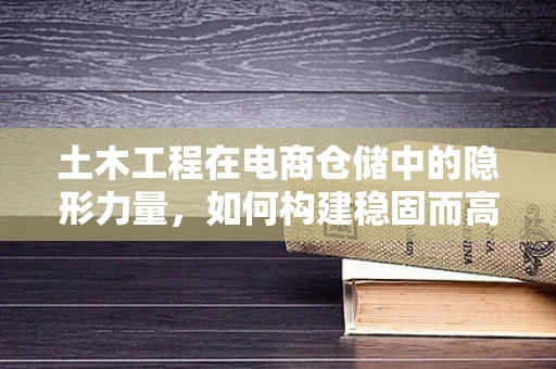 土木工程在电商仓储中的隐形力量，如何构建稳固而高效的仓储设施？