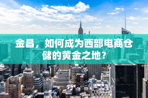 金昌，如何成为西部电商仓储的黄金之地？