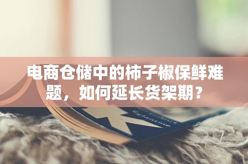 电商仓储中的柿子椒保鲜难题，如何延长货架期？