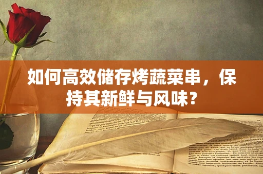 如何高效储存烤蔬菜串，保持其新鲜与风味？