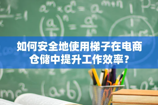如何安全地使用梯子在电商仓储中提升工作效率？