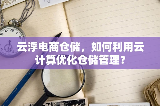 云浮电商仓储，如何利用云计算优化仓储管理？