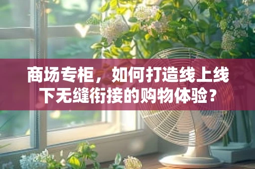 商场专柜，如何打造线上线下无缝衔接的购物体验？