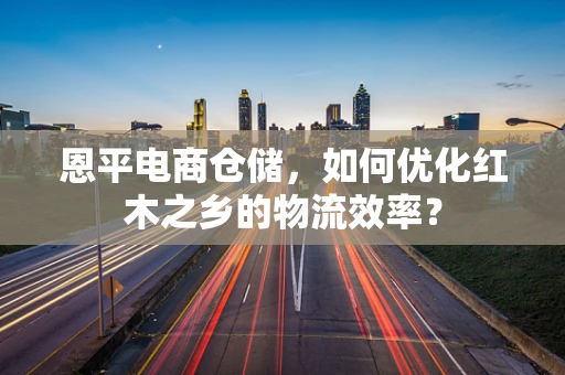 恩平电商仓储，如何优化红木之乡的物流效率？