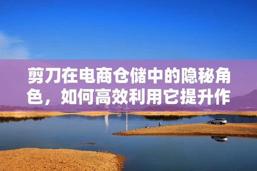 剪刀在电商仓储中的隐秘角色，如何高效利用它提升作业效率？