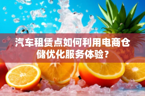 汽车租赁点如何利用电商仓储优化服务体验？