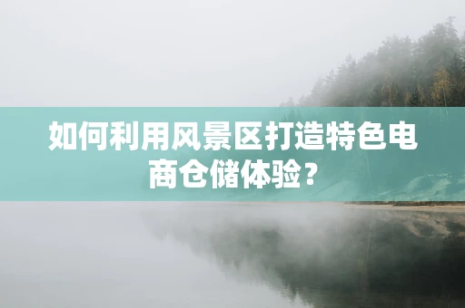 如何利用风景区打造特色电商仓储体验？