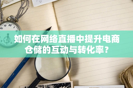 如何在网络直播中提升电商仓储的互动与转化率？