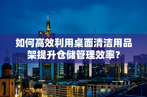 如何高效利用桌面清洁用品架提升仓储管理效率？