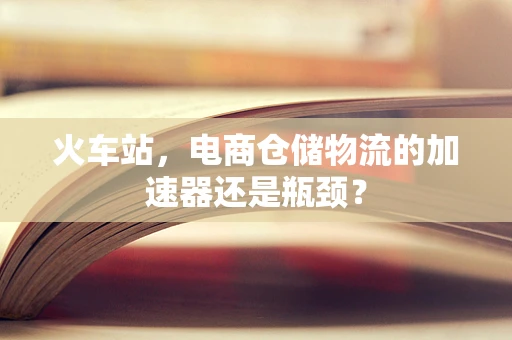 火车站，电商仓储物流的加速器还是瓶颈？