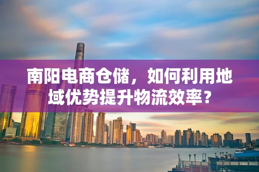 南阳电商仓储，如何利用地域优势提升物流效率？