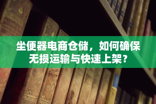 坐便器电商仓储，如何确保无损运输与快速上架？