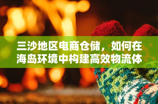 三沙地区电商仓储，如何在海岛环境中构建高效物流体系？