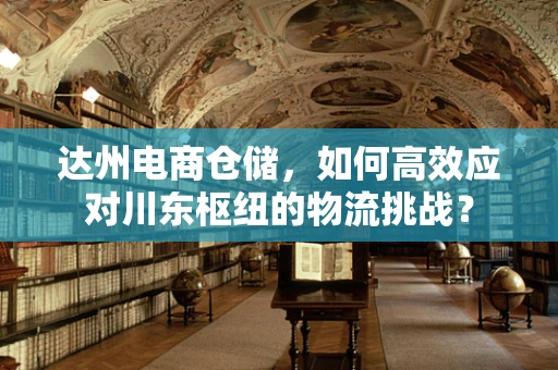 达州电商仓储，如何高效应对川东枢纽的物流挑战？