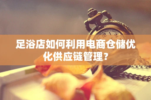 足浴店如何利用电商仓储优化供应链管理？