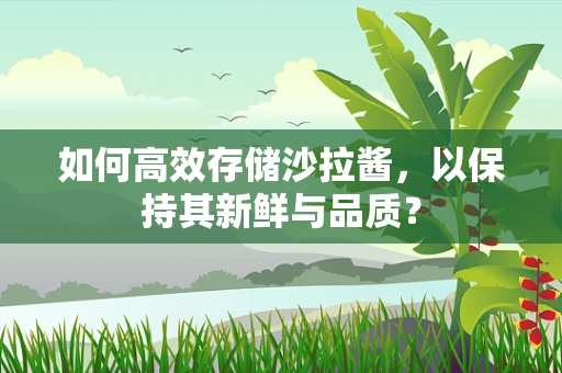 如何高效存储沙拉酱，以保持其新鲜与品质？