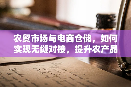 农贸市场与电商仓储，如何实现无缝对接，提升农产品流通效率？