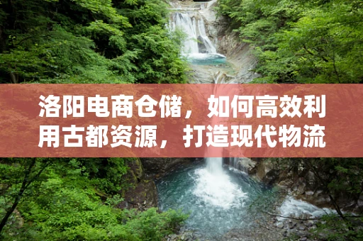 洛阳电商仓储，如何高效利用古都资源，打造现代物流枢纽？