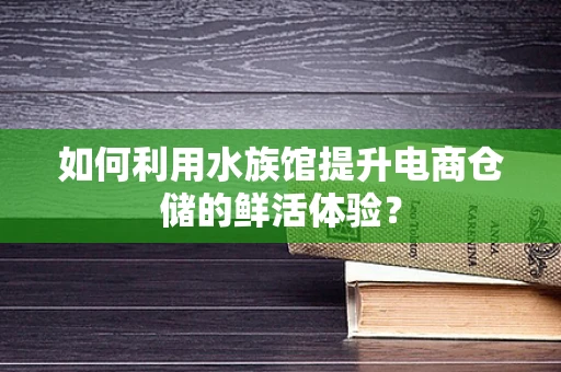 如何利用水族馆提升电商仓储的鲜活体验？