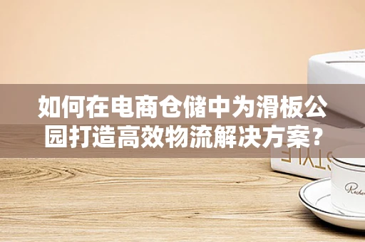 如何在电商仓储中为滑板公园打造高效物流解决方案？